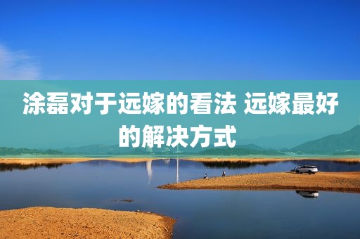 涂磊对于远嫁的看法 远嫁最好的解决方式 