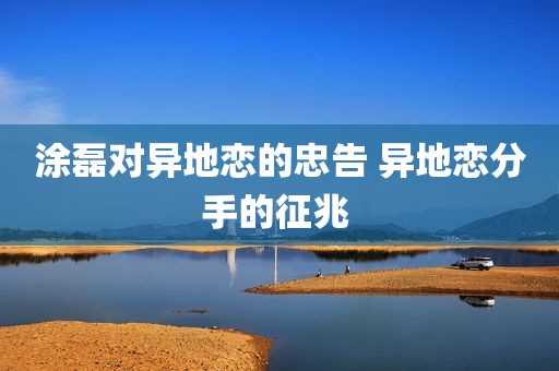 涂磊对异地恋的忠告 异地恋分手的征兆 