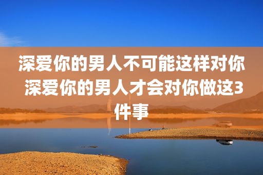 深爱你的男人不可能这样对你 深爱你的男人才会对你做这3件事