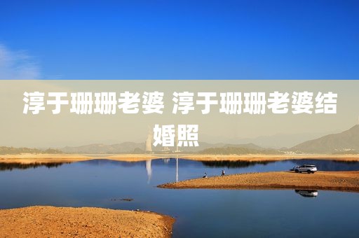淳于珊珊老婆 淳于珊珊老婆结婚照 