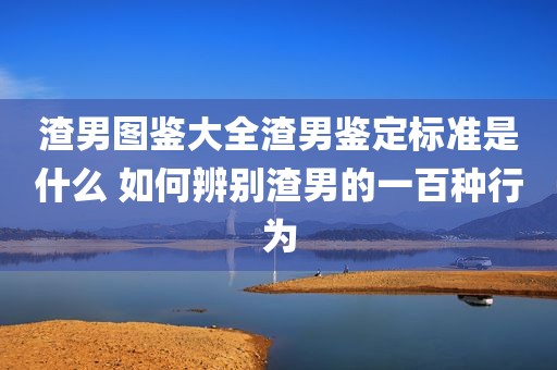 渣男图鉴大全渣男鉴定标准是什么 如何辨别渣男的一百种行为