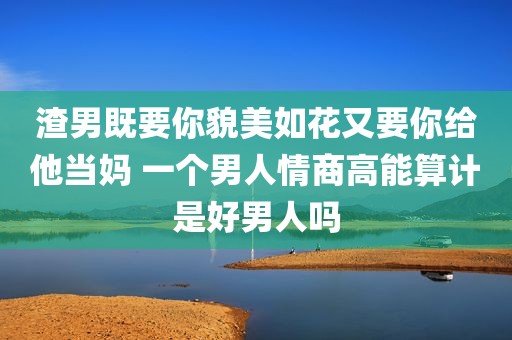 渣男既要你貌美如花又要你给他当妈 一个男人情商高能算计是好男人吗
