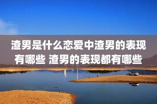 渣男是什么恋爱中渣男的表现有哪些 渣男的表现都有哪些