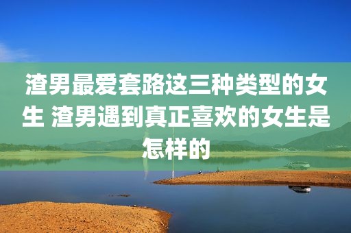 渣男最爱套路这三种类型的女生 渣男遇到真正喜欢的女生是怎样的