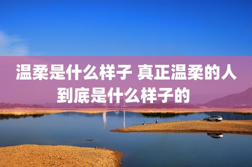 温柔是什么样子 真正温柔的人到底是什么样子的 
