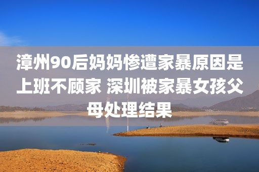 漳州90后妈妈惨遭家暴原因是上班不顾家 深圳被家暴女孩父母处理结果