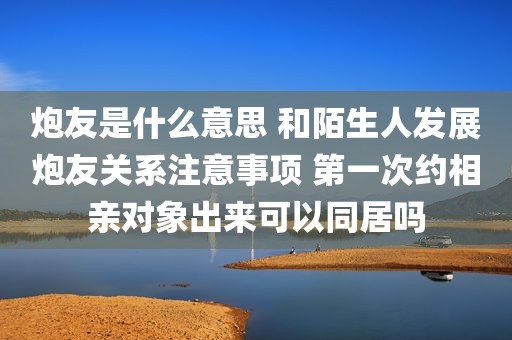 炮友是什么意思 和陌生人发展炮友关系注意事项 第一次约相亲对象出来可以同居吗