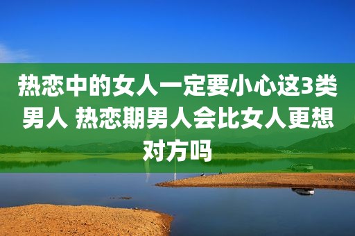 热恋中的女人一定要小心这3类男人 热恋期男人会比女人更想对方吗