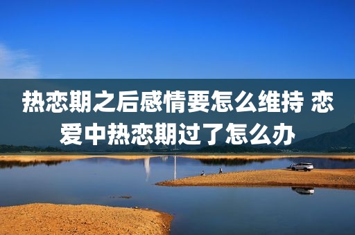 热恋期之后感情要怎么维持 恋爱中热恋期过了怎么办