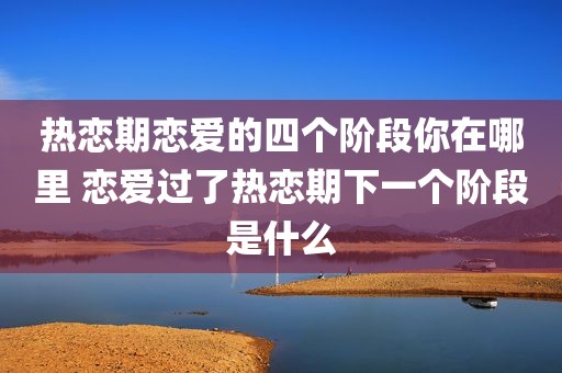 热恋期恋爱的四个阶段你在哪里 恋爱过了热恋期下一个阶段是什么
