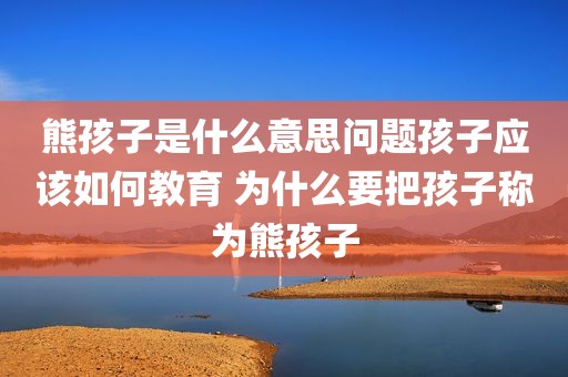 熊孩子是什么意思问题孩子应该如何教育 为什么要把孩子称为熊孩子
