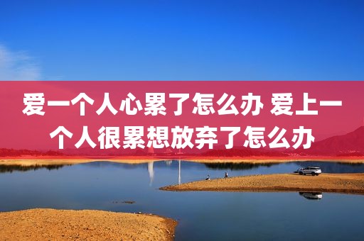 爱一个人心累了怎么办 爱上一个人很累想放弃了怎么办