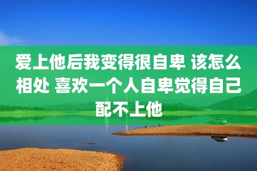 爱上他后我变得很自卑 该怎么相处 喜欢一个人自卑觉得自己配不上他
