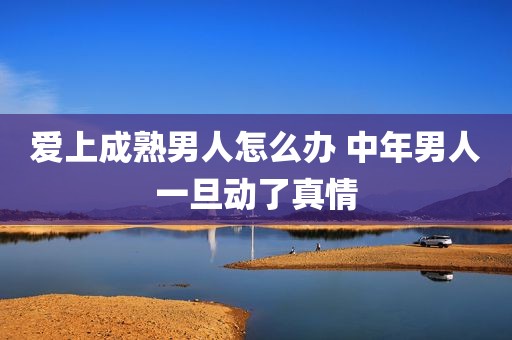 爱上成熟男人怎么办 中年男人一旦动了真情