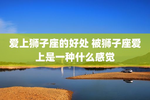 爱上狮子座的好处 被狮子座爱上是一种什么感觉