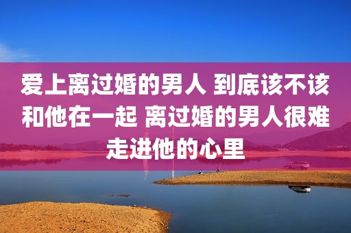爱上离过婚的男人 到底该不该和他在一起 离过婚的男人很难走进他的心里