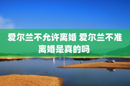 爱尔兰不允许离婚 爱尔兰不准离婚是真的吗 