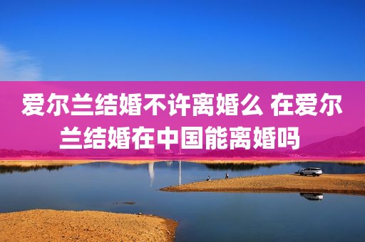 爱尔兰结婚不许离婚么 在爱尔兰结婚在中国能离婚吗 