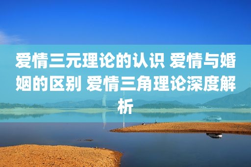 爱情三元理论的认识 爱情与婚姻的区别 爱情三角理论深度解析