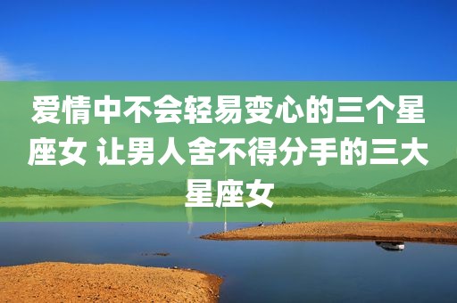 爱情中不会轻易变心的三个星座女 让男人舍不得分手的三大星座女