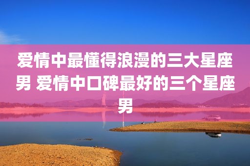 爱情中最懂得浪漫的三大星座男 爱情中口碑最好的三个星座男