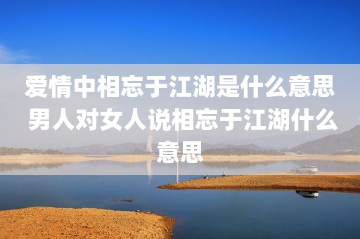 爱情中相忘于江湖是什么意思 男人对女人说相忘于江湖什么意思
