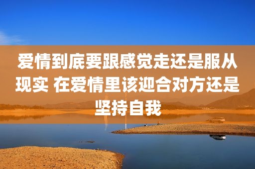 爱情到底要跟感觉走还是服从现实 在爱情里该迎合对方还是坚持自我