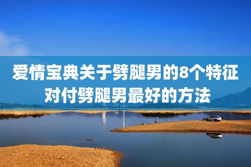 爱情宝典关于劈腿男的8个特征 对付劈腿男最好的方法