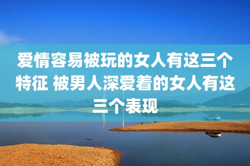 爱情容易被玩的女人有这三个特征 被男人深爱着的女人有这三个表现
