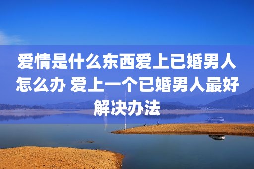 爱情是什么东西爱上已婚男人怎么办 爱上一个已婚男人最好解决办法