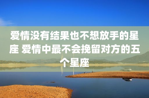 爱情没有结果也不想放手的星座 爱情中最不会挽留对方的五个星座