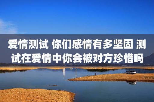 爱情测试 你们感情有多坚固 测试在爱情中你会被对方珍惜吗