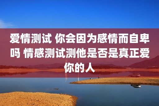 爱情测试 你会因为感情而自卑吗 情感测试测他是否是真正爱你的人