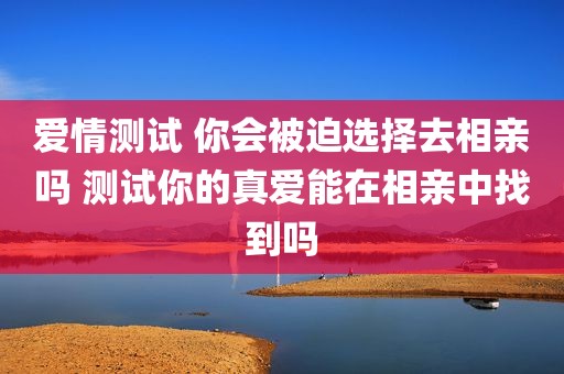 爱情测试 你会被迫选择去相亲吗 测试你的真爱能在相亲中找到吗