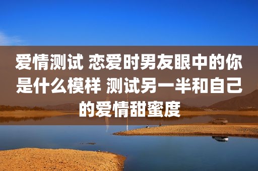爱情测试 恋爱时男友眼中的你是什么模样 测试另一半和自己的爱情甜蜜度