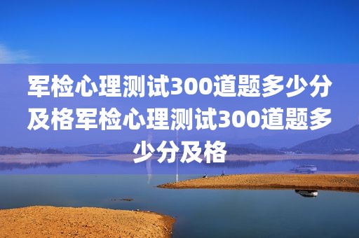 军检心理测试300道题多少分及格军检心理测试300道题多少分及格