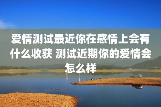 爱情测试最近你在感情上会有什么收获 测试近期你的爱情会怎么样