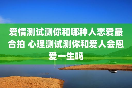 爱情测试测你和哪种人恋爱最合拍 心理测试测你和爱人会恩爱一生吗