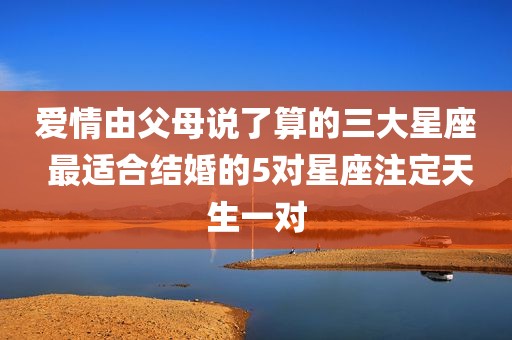 爱情由父母说了算的三大星座 最适合结婚的5对星座注定天生一对