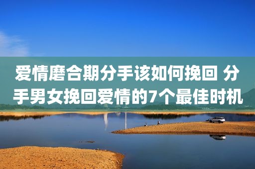 爱情磨合期分手该如何挽回 分手男女挽回爱情的7个最佳时机