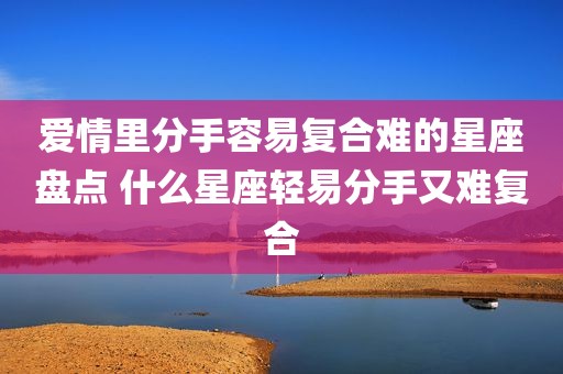 爱情里分手容易复合难的星座盘点 什么星座轻易分手又难复合