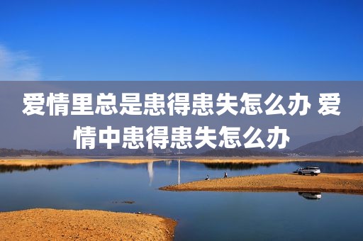 爱情里总是患得患失怎么办 爱情中患得患失怎么办