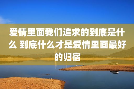 爱情里面我们追求的到底是什么 到底什么才是爱情里面最好的归宿