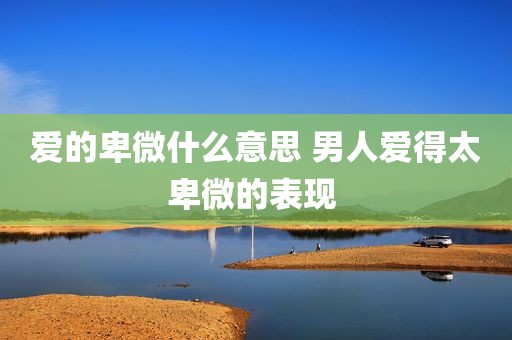 爱的卑微什么意思 男人爱得太卑微的表现 