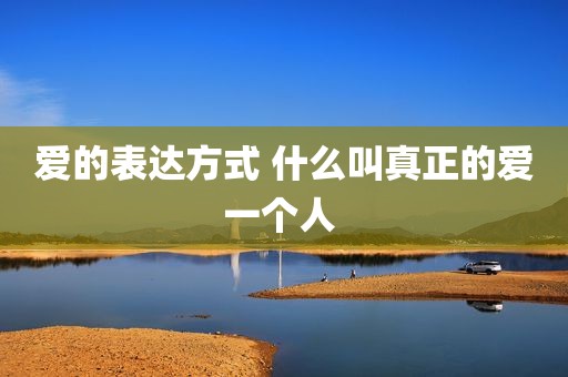 爱的表达方式 什么叫真正的爱一个人 