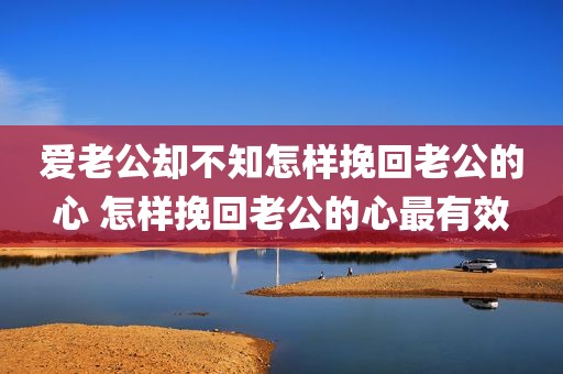 爱老公却不知怎样挽回老公的心 怎样挽回老公的心最有效