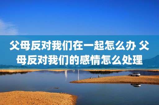 父母反对我们在一起怎么办 父母反对我们的感情怎么处理