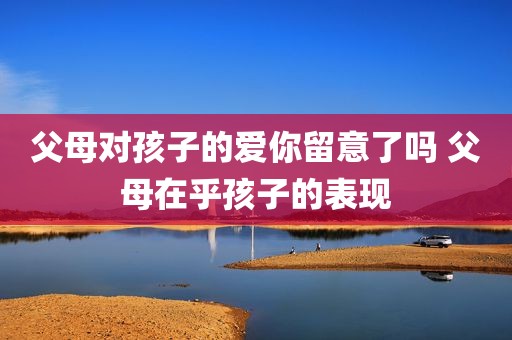父母对孩子的爱你留意了吗 父母在乎孩子的表现