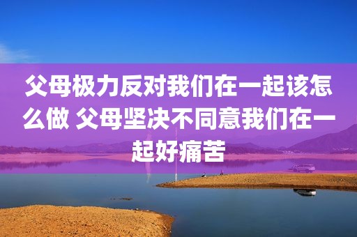 父母极力反对我们在一起该怎么做 父母坚决不同意我们在一起好痛苦