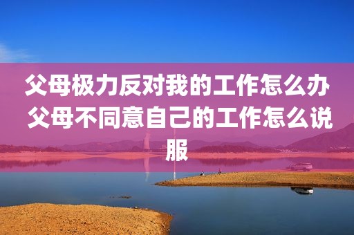 父母极力反对我的工作怎么办 父母不同意自己的工作怎么说服